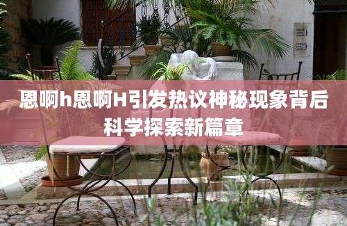 恩啊h恩啊H引发热议神秘现象背后科学探索新篇章