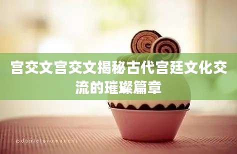 宫交文宫交文揭秘古代宫廷文化交流的璀璨篇章