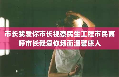 市长我爱你市长视察民生工程市民高呼市长我爱你场面温馨感人