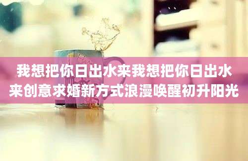 我想把你日出水来我想把你日出水来创意求婚新方式浪漫唤醒初升阳光