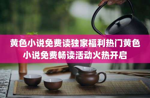 黄色小说免费读独家福利热门黄色小说免费畅读活动火热开启