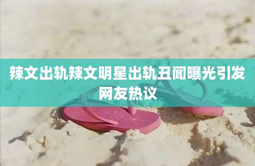 辣文出轨辣文明星出轨丑闻曝光引发网友热议