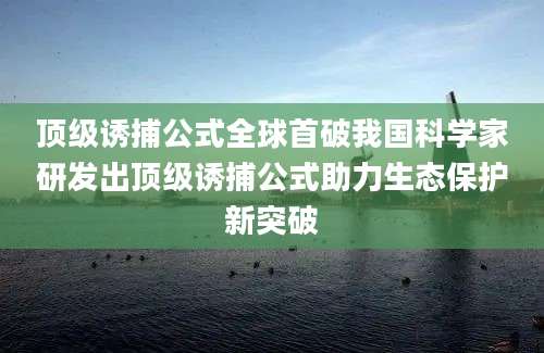 顶级诱捕公式全球首破我国科学家研发出顶级诱捕公式助力生态保护新突破