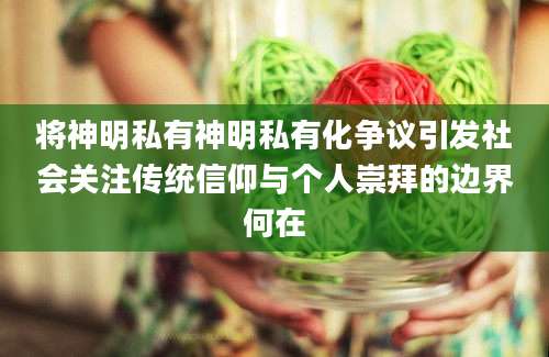 将神明私有神明私有化争议引发社会关注传统信仰与个人崇拜的边界何在
