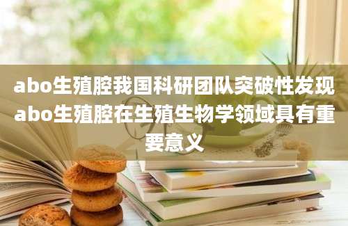 abo生殖腔我国科研团队突破性发现abo生殖腔在生殖生物学领域具有重要意义