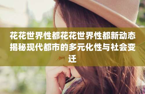 花花世界性都花花世界性都新动态揭秘现代都市的多元化性与社会变迁