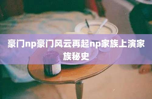 豪门np豪门风云再起np家族上演家族秘史