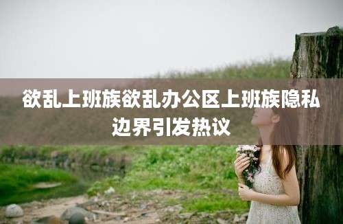 欲乱上班族欲乱办公区上班族隐私边界引发热议