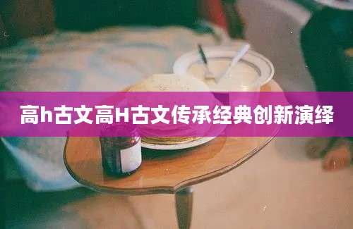 高h古文高H古文传承经典创新演绎