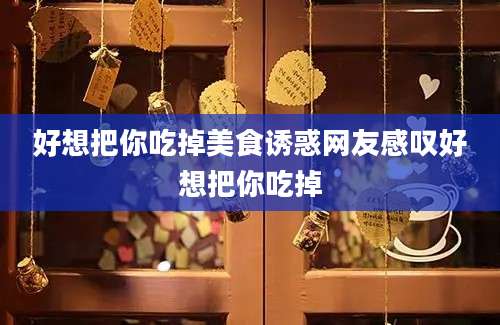 好想把你吃掉美食诱惑网友感叹好想把你吃掉