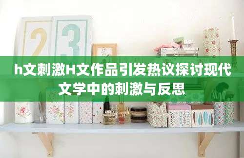 h文刺激H文作品引发热议探讨现代文学中的刺激与反思