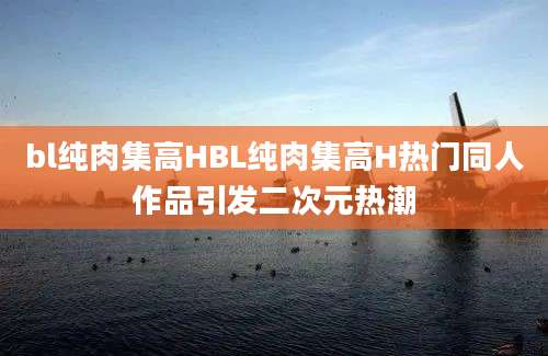 bl纯肉集高HBL纯肉集高H热门同人作品引发二次元热潮
