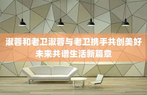 淑蓉和老卫淑蓉与老卫携手共创美好未来共谱生活新篇章