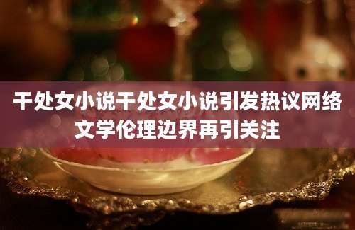 干处女小说干处女小说引发热议网络文学伦理边界再引关注