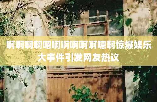 啊啊啊啊嗯啊啊啊啊啊嗯啊惊爆娱乐大事件引发网友热议
