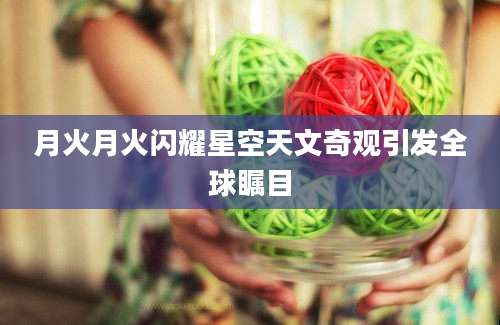 月火月火闪耀星空天文奇观引发全球瞩目