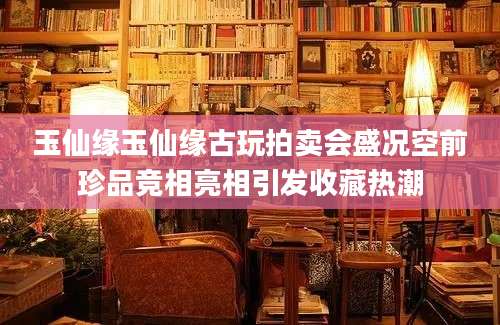 玉仙缘玉仙缘古玩拍卖会盛况空前珍品竞相亮相引发收藏热潮