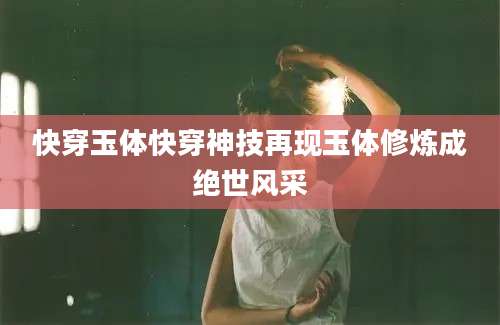 快穿玉体快穿神技再现玉体修炼成绝世风采