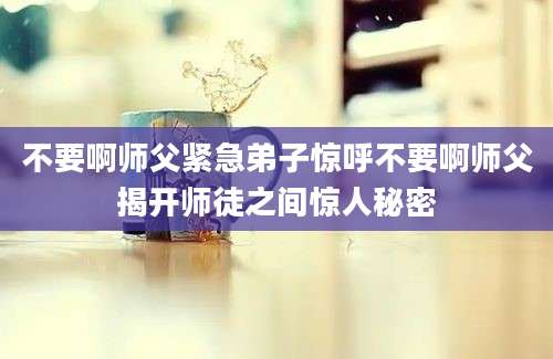 不要啊师父紧急弟子惊呼不要啊师父揭开师徒之间惊人秘密