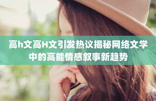 高h文高H文引发热议揭秘网络文学中的高能情感叙事新趋势