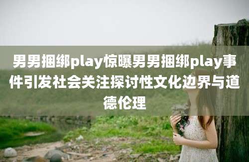 男男捆绑play惊曝男男捆绑play事件引发社会关注探讨性文化边界与道德伦理