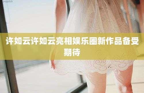许如云许如云亮相娱乐圈新作品备受期待