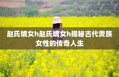 赵氏嫡女h赵氏嫡女h揭秘古代贵族女性的传奇人生