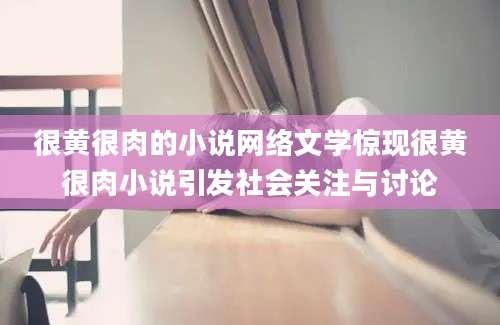 很黄很肉的小说网络文学惊现很黄很肉小说引发社会关注与讨论