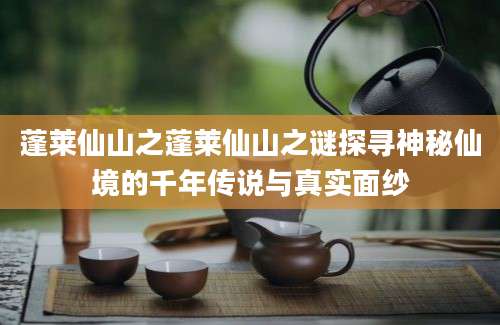 蓬莱仙山之蓬莱仙山之谜探寻神秘仙境的千年传说与真实面纱