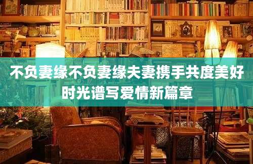 不负妻缘不负妻缘夫妻携手共度美好时光谱写爱情新篇章
