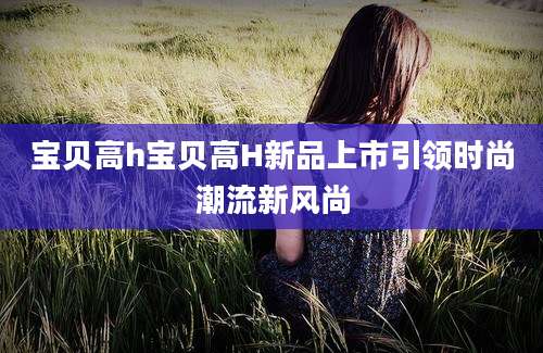 宝贝高h宝贝高H新品上市引领时尚潮流新风尚