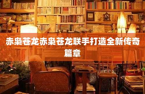 赤枭苍龙赤枭苍龙联手打造全新传奇篇章