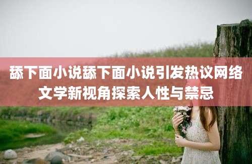 舔下面小说舔下面小说引发热议网络文学新视角探索人性与禁忌