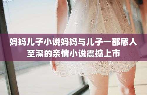 妈妈儿子小说妈妈与儿子一部感人至深的亲情小说震撼上市