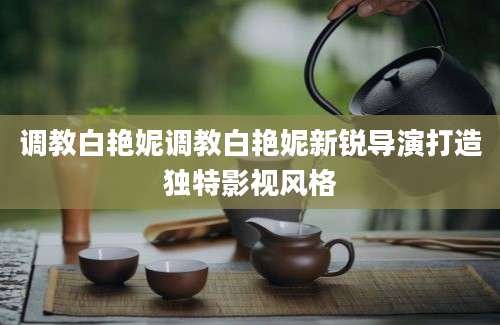 调教白艳妮调教白艳妮新锐导演打造独特影视风格