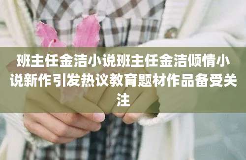 班主任金洁小说班主任金洁倾情小说新作引发热议教育题材作品备受关注