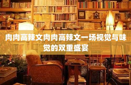 肉肉高辣文肉肉高辣文一场视觉与味觉的双重盛宴