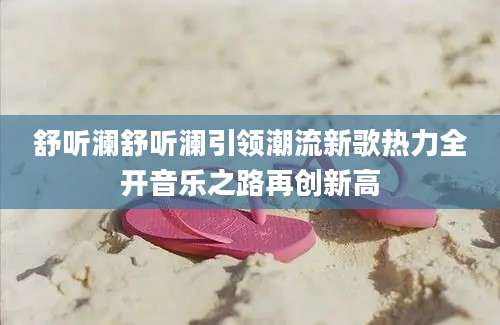 舒听澜舒听澜引领潮流新歌热力全开音乐之路再创新高
