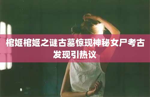 棺姬棺姬之谜古墓惊现神秘女尸考古发现引热议