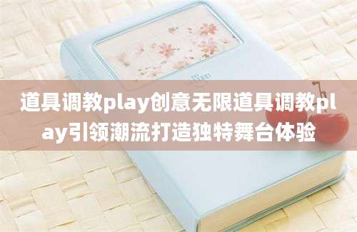 道具调教play创意无限道具调教play引领潮流打造独特舞台体验
