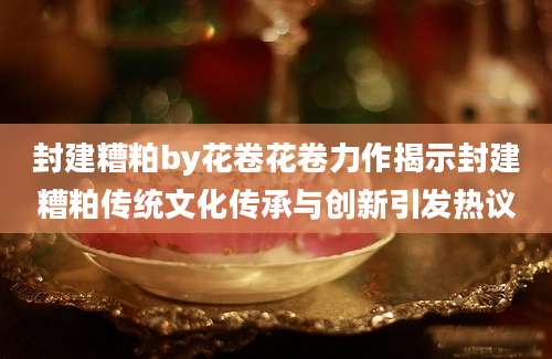 封建糟粕by花卷花卷力作揭示封建糟粕传统文化传承与创新引发热议
