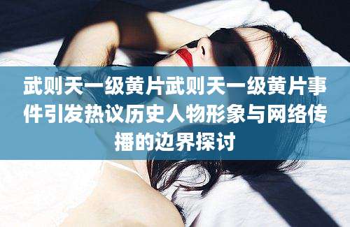武则天一级黄片武则天一级黄片事件引发热议历史人物形象与网络传播的边界探讨