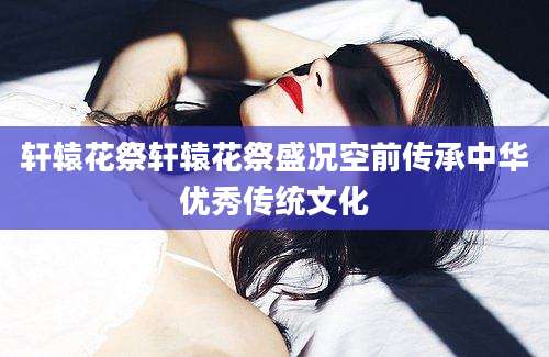 轩辕花祭轩辕花祭盛况空前传承中华优秀传统文化
