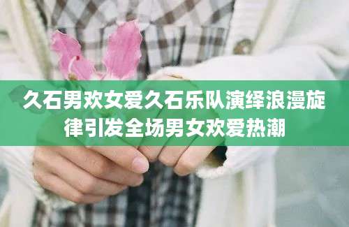 久石男欢女爱久石乐队演绎浪漫旋律引发全场男女欢爱热潮