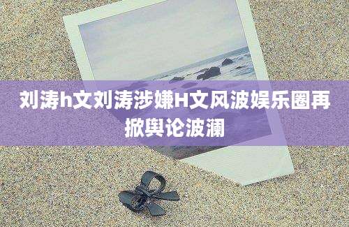 刘涛h文刘涛涉嫌H文风波娱乐圈再掀舆论波澜