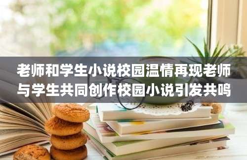 老师和学生小说校园温情再现老师与学生共同创作校园小说引发共鸣