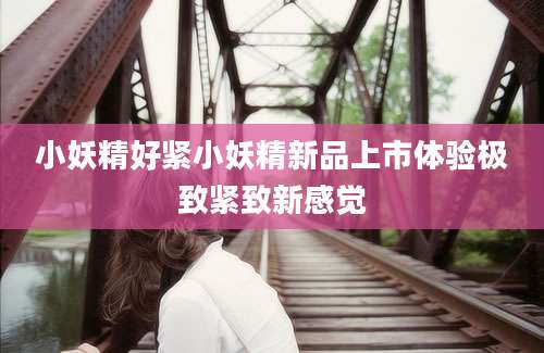 小妖精好紧小妖精新品上市体验极致紧致新感觉
