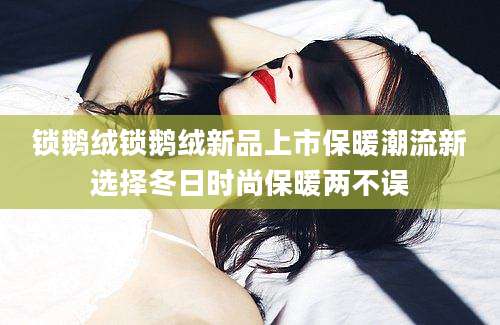 锁鹅绒锁鹅绒新品上市保暖潮流新选择冬日时尚保暖两不误