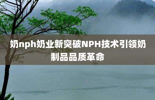 奶nph奶业新突破NPH技术引领奶制品品质革命