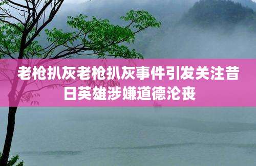 老枪扒灰老枪扒灰事件引发关注昔日英雄涉嫌道德沦丧